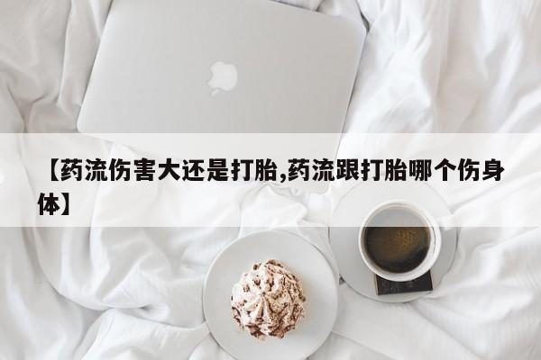 米非司酮片哪里有买【药流伤害大还是打胎,药流跟打胎哪个伤身体】