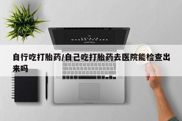 米非司酮片哪里有买自行吃打胎药/自己吃打胎药去医院能检查出来吗