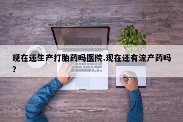 米非司酮片哪里有买现在还生产打胎药吗医院.现在还有流产药吗？
