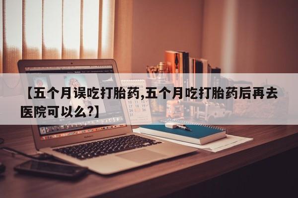 米非司酮片哪里有买【五个月误吃打胎药,五个月吃打胎药后再去医院可以么?】