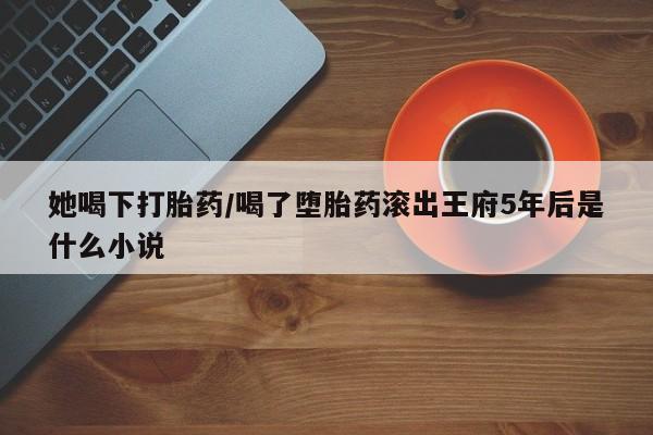米非司酮片哪里有买她喝下打胎药/喝了堕胎药滚出王府5年后是什么小说