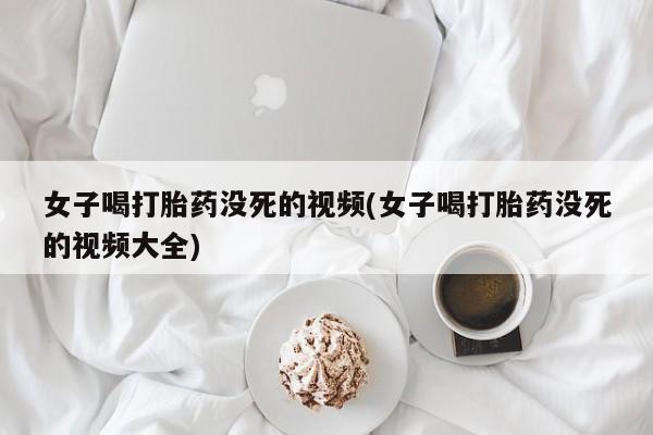 米非司酮片哪里有买女子喝打胎药没死的视频(女子喝打胎药没死的视频大全)