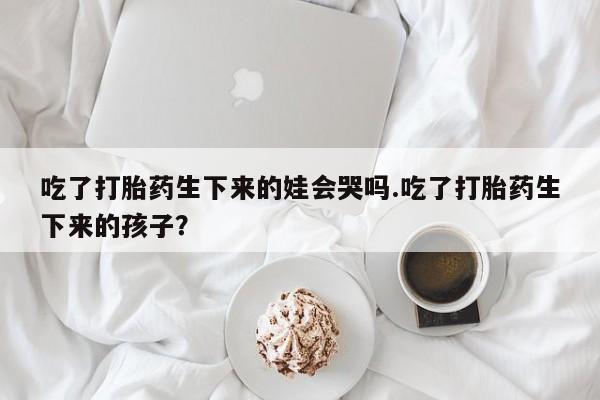 米非司酮片哪里有买吃了打胎药生下来的娃会哭吗.吃了打胎药生下来的孩子？