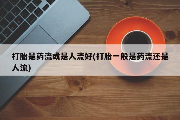 米非司酮片哪里有买打胎是药流或是人流好(打胎一般是药流还是人流)