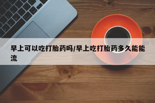 米非司酮片哪里有买早上可以吃打胎药吗/早上吃打胎药多久能能流